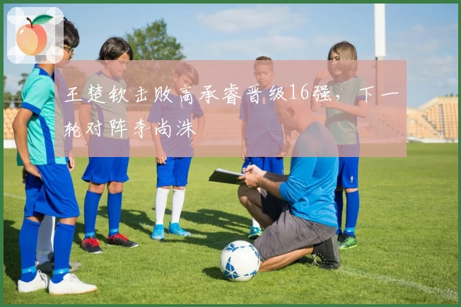 王楚钦击败高承睿晋级16强，下一轮对阵李尚洙
