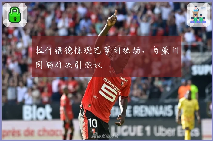 拉什福德惊现巴萨训练场,与豪门同场对决引热议