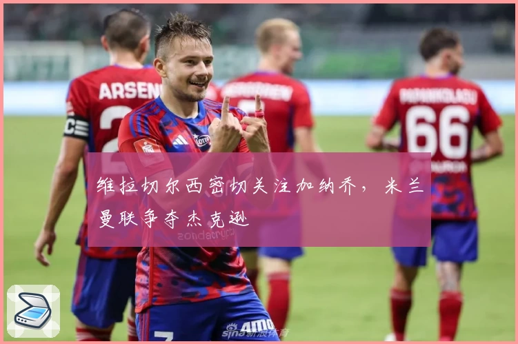 维拉切尔西密切关注加纳乔,米兰曼联争夺杰克逊