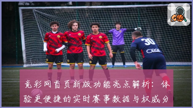 竟彩网首页新版功能亮点解析:体验更便捷的实时赛事数据与权威分析