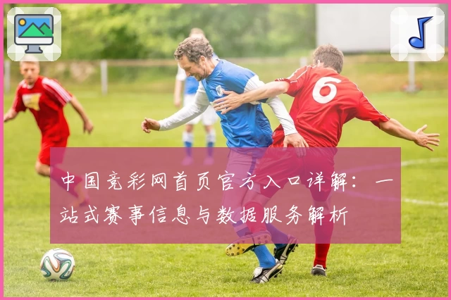 中国竞彩网首页官方入口详解：一站式赛事信息与数据服务解析