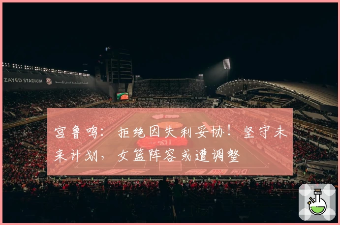 宫鲁鸣:拒绝因失利妥协!坚守未来计划,女篮阵容或遭调整