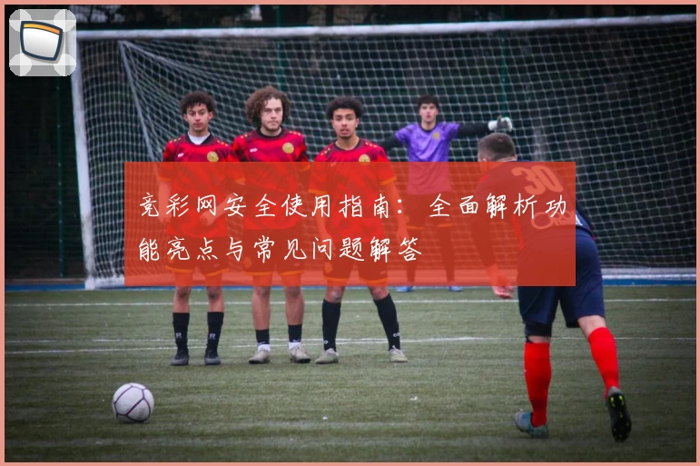 竞彩网安全使用指南：全面解析功能亮点与常见问题解答