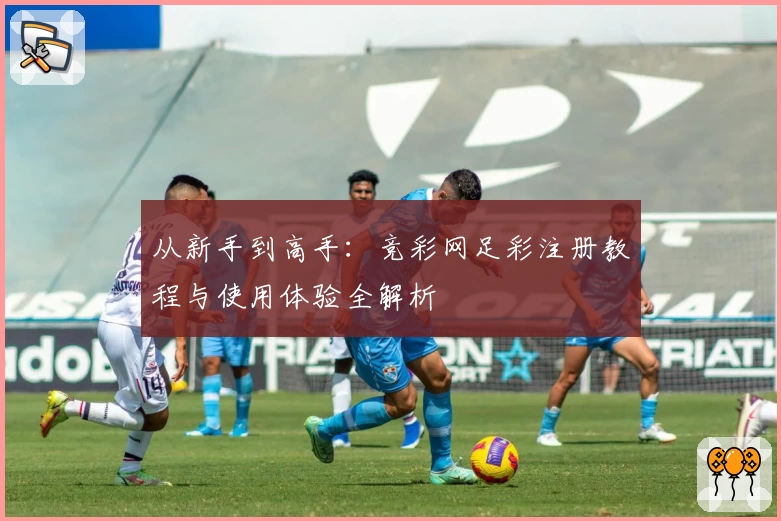 从新手到高手：竞彩网足彩注册教程与使用体验全解析