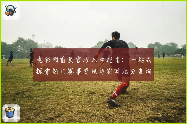 竟彩网首页官方入口指南：一站式探索热门赛事资讯与实时比分查询