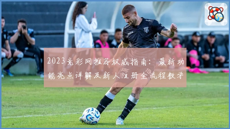 2023竞彩网推荐权威指南：最新功能亮点详解及新人注册全流程教学