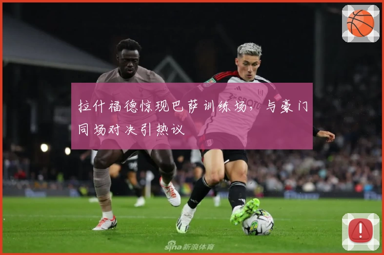 拉什福德惊现巴萨训练场,与豪门同场对决引热议
