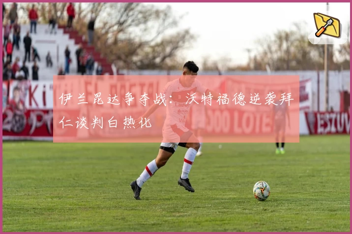 伊兰昆达争夺战：沃特福德逆袭拜仁谈判白热化