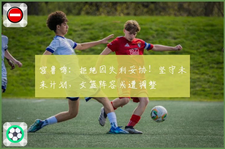 宫鲁鸣：拒绝因失利妥协！坚守未来计划，女篮阵容或遭调整