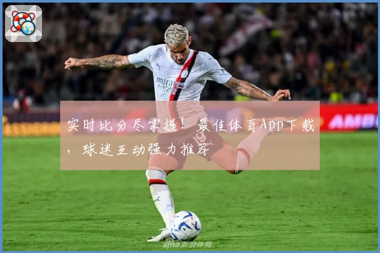 实时比分尽掌握!最佳体育App下载,球迷互动强力推荐