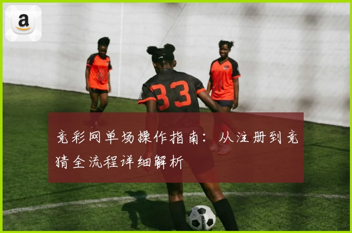 竞彩网单场操作指南：从注册到竞猜全流程详细解析