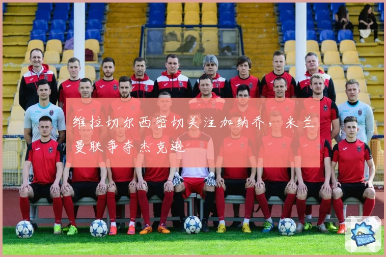 维拉切尔西密切关注加纳乔，米兰曼联争夺杰克逊