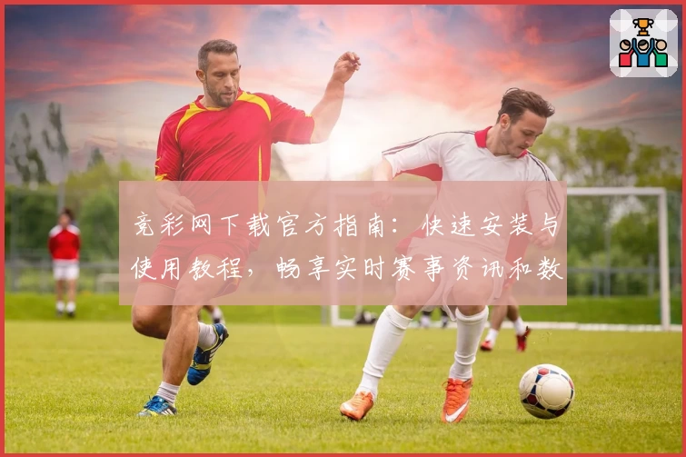 竞彩网下载官方指南：快速安装与使用教程，畅享实时赛事资讯和数据分析