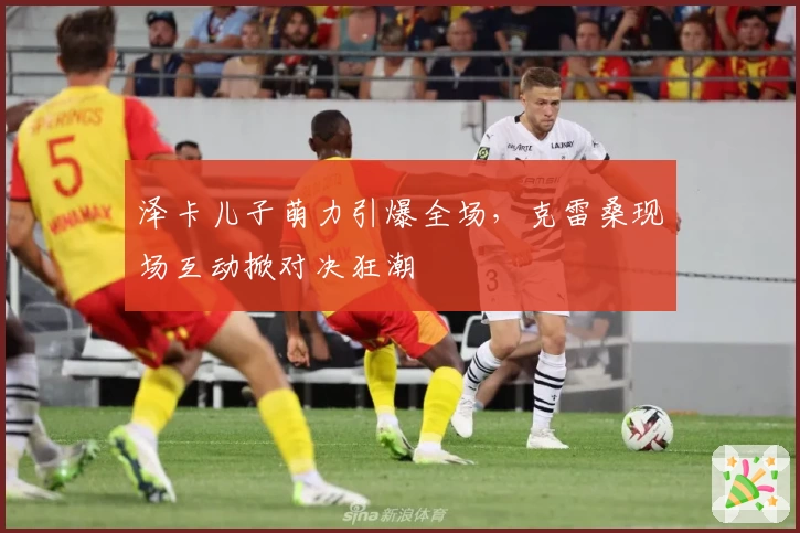 泽卡儿子萌力引爆全场，克雷桑现场互动掀对决狂潮