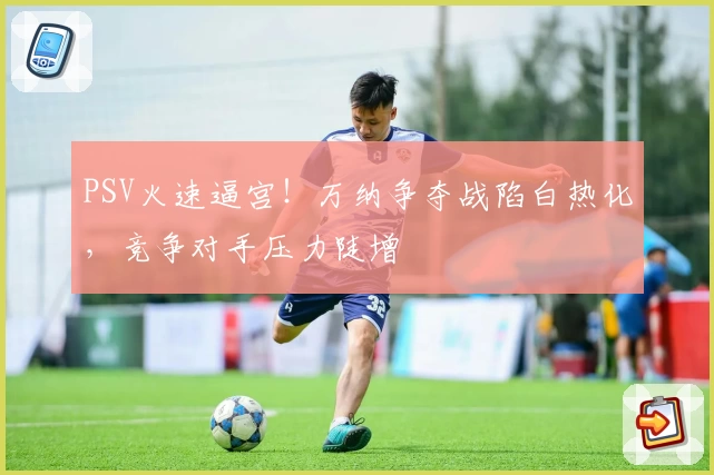 PSV火速逼宫!万纳争夺战陷白热化,竞争对手压力陡增
