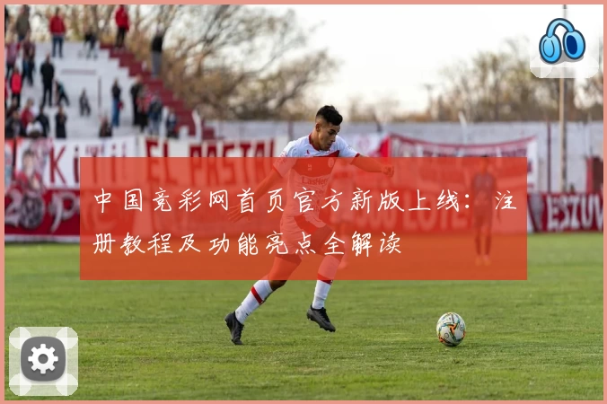 中国竞彩网首页官方新版上线：注册教程及功能亮点全解读