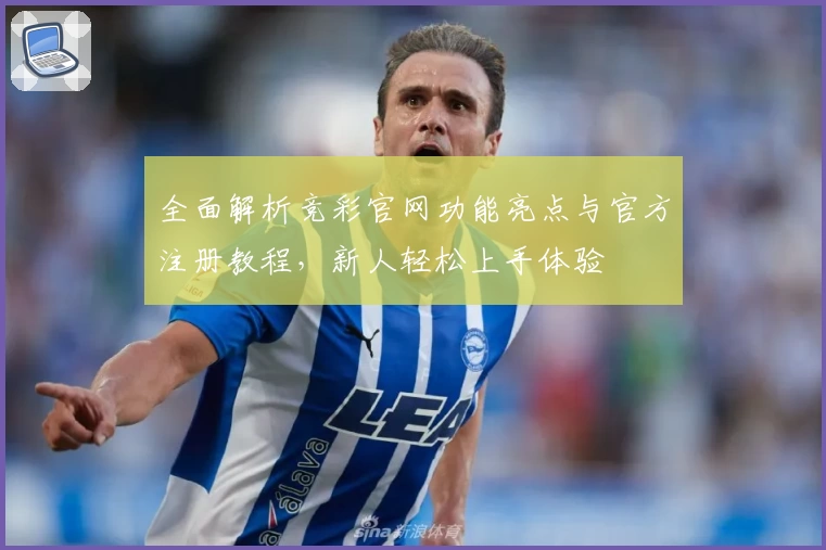 全面解析竞彩官网功能亮点与官方注册教程，新人轻松上手体验