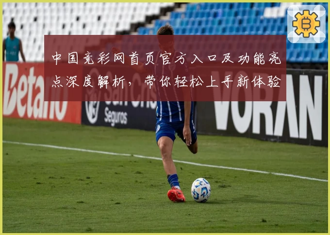 中国竞彩网首页官方入口及功能亮点深度解析,带你轻松上手新体验