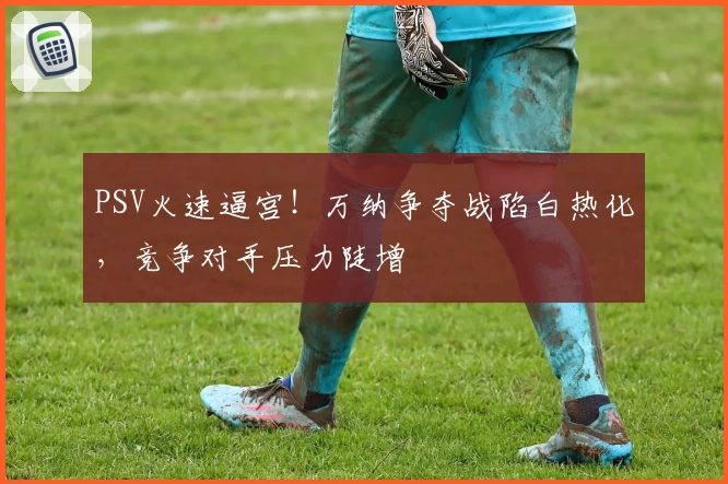 PSV火速逼宫！万纳争夺战陷白热化，竞争对手压力陡增