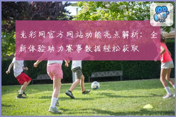 竞彩网官方网站功能亮点解析：全新体验助力赛事数据轻松获取